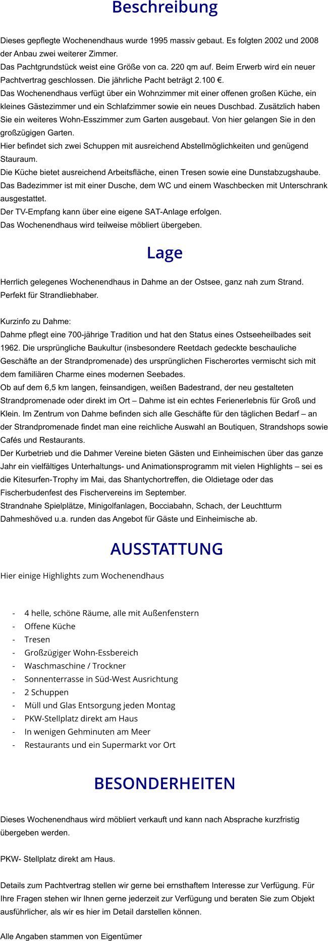 Beschreibung  Dieses gepflegte Wochenendhaus wurde 1995 massiv gebaut. Es folgten 2002 und 2008 der Anbau zwei weiterer Zimmer. Das Pachtgrundstück weist eine Größe von ca. 220 qm auf. Beim Erwerb wird ein neuer Pachtvertrag geschlossen. Die jährliche Pacht beträgt 2.100 €. Das Wochenendhaus verfügt über ein Wohnzimmer mit einer offenen großen Küche, ein kleines Gästezimmer und ein Schlafzimmer sowie ein neues Duschbad. Zusätzlich haben Sie ein weiteres Wohn-Esszimmer zum Garten ausgebaut. Von hier gelangen Sie in den großzügigen Garten. Hier befindet sich zwei Schuppen mit ausreichend Abstellmöglichkeiten und genügend Stauraum. Die Küche bietet ausreichend Arbeitsfläche, einen Tresen sowie eine Dunstabzugshaube. Das Badezimmer ist mit einer Dusche, dem WC und einem Waschbecken mit Unterschrank ausgestattet. Der TV-Empfang kann über eine eigene SAT-Anlage erfolgen.  Das Wochenendhaus wird teilweise möbliert übergeben.  Lage  Herrlich gelegenes Wochenendhaus in Dahme an der Ostsee, ganz nah zum Strand. Perfekt für Strandliebhaber.  Kurzinfo zu Dahme: Dahme pflegt eine 700-jährige Tradition und hat den Status eines Ostseeheilbades seit 1962. Die ursprüngliche Baukultur (insbesondere Reetdach gedeckte beschauliche Geschäfte an der Strandpromenade) des ursprünglichen Fischerortes vermischt sich mit dem familiären Charme eines modernen Seebades. Ob auf dem 6,5 km langen, feinsandigen, weißen Badestrand, der neu gestalteten Strandpromenade oder direkt im Ort – Dahme ist ein echtes Ferienerlebnis für Groß und Klein. Im Zentrum von Dahme befinden sich alle Geschäfte für den täglichen Bedarf – an der Strandpromenade findet man eine reichliche Auswahl an Boutiquen, Strandshops sowie Cafés und Restaurants. Der Kurbetrieb und die Dahmer Vereine bieten Gästen und Einheimischen über das ganze Jahr ein vielfältiges Unterhaltungs- und Animationsprogramm mit vielen Highlights – sei es die Kitesurfen-Trophy im Mai, das Shantychortreffen, die Oldietage oder das Fischerbudenfest des Fischervereins im September. Strandnahe Spielplätze, Minigolfanlagen, Bocciabahn, Schach, der Leuchtturm Dahmeshöved u.a. runden das Angebot für Gäste und Einheimische ab.   AUSSTATTUNG Hier einige Highlights zum Wochenendhaus   - 4 helle, schöne Räume, alle mit Außenfenstern - Offene Küche - Tresen - Großzügiger Wohn-Essbereich - Waschmaschine / Trockner - Sonnenterrasse in Süd-West Ausrichtung - 2 Schuppen - Müll und Glas Entsorgung jeden Montag - PKW-Stellplatz direkt am Haus - In wenigen Gehminuten am Meer - Restaurants und ein Supermarkt vor Ort   BESONDERHEITEN  Dieses Wochenendhaus wird möbliert verkauft und kann nach Absprache kurzfristig übergeben werden.  PKW- Stellplatz direkt am Haus.  Details zum Pachtvertrag stellen wir gerne bei ernsthaftem Interesse zur Verfügung. Für Ihre Fragen stehen wir Ihnen gerne jederzeit zur Verfügung und beraten Sie zum Objekt ausführlicher, als wir es hier im Detail darstellen können.  Alle Angaben stammen von Eigentümer