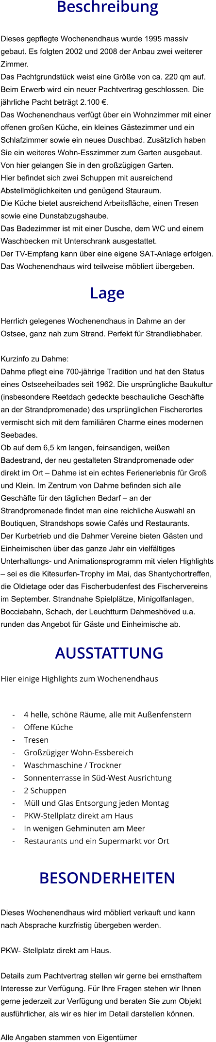Beschreibung  Dieses gepflegte Wochenendhaus wurde 1995 massiv gebaut. Es folgten 2002 und 2008 der Anbau zwei weiterer Zimmer. Das Pachtgrundstück weist eine Größe von ca. 220 qm auf. Beim Erwerb wird ein neuer Pachtvertrag geschlossen. Die jährliche Pacht beträgt 2.100 €. Das Wochenendhaus verfügt über ein Wohnzimmer mit einer offenen großen Küche, ein kleines Gästezimmer und ein Schlafzimmer sowie ein neues Duschbad. Zusätzlich haben Sie ein weiteres Wohn-Esszimmer zum Garten ausgebaut. Von hier gelangen Sie in den großzügigen Garten. Hier befindet sich zwei Schuppen mit ausreichend Abstellmöglichkeiten und genügend Stauraum. Die Küche bietet ausreichend Arbeitsfläche, einen Tresen sowie eine Dunstabzugshaube. Das Badezimmer ist mit einer Dusche, dem WC und einem Waschbecken mit Unterschrank ausgestattet. Der TV-Empfang kann über eine eigene SAT-Anlage erfolgen.  Das Wochenendhaus wird teilweise möbliert übergeben.  Lage  Herrlich gelegenes Wochenendhaus in Dahme an der Ostsee, ganz nah zum Strand. Perfekt für Strandliebhaber.  Kurzinfo zu Dahme: Dahme pflegt eine 700-jährige Tradition und hat den Status eines Ostseeheilbades seit 1962. Die ursprüngliche Baukultur (insbesondere Reetdach gedeckte beschauliche Geschäfte an der Strandpromenade) des ursprünglichen Fischerortes vermischt sich mit dem familiären Charme eines modernen Seebades. Ob auf dem 6,5 km langen, feinsandigen, weißen Badestrand, der neu gestalteten Strandpromenade oder direkt im Ort – Dahme ist ein echtes Ferienerlebnis für Groß und Klein. Im Zentrum von Dahme befinden sich alle Geschäfte für den täglichen Bedarf – an der Strandpromenade findet man eine reichliche Auswahl an Boutiquen, Strandshops sowie Cafés und Restaurants. Der Kurbetrieb und die Dahmer Vereine bieten Gästen und Einheimischen über das ganze Jahr ein vielfältiges Unterhaltungs- und Animationsprogramm mit vielen Highlights – sei es die Kitesurfen-Trophy im Mai, das Shantychortreffen, die Oldietage oder das Fischerbudenfest des Fischervereins im September. Strandnahe Spielplätze, Minigolfanlagen, Bocciabahn, Schach, der Leuchtturm Dahmeshöved u.a. runden das Angebot für Gäste und Einheimische ab.   AUSSTATTUNG Hier einige Highlights zum Wochenendhaus   - 4 helle, schöne Räume, alle mit Außenfenstern - Offene Küche - Tresen - Großzügiger Wohn-Essbereich - Waschmaschine / Trockner - Sonnenterrasse in Süd-West Ausrichtung - 2 Schuppen - Müll und Glas Entsorgung jeden Montag - PKW-Stellplatz direkt am Haus - In wenigen Gehminuten am Meer - Restaurants und ein Supermarkt vor Ort   BESONDERHEITEN  Dieses Wochenendhaus wird möbliert verkauft und kann nach Absprache kurzfristig übergeben werden.  PKW- Stellplatz direkt am Haus.  Details zum Pachtvertrag stellen wir gerne bei ernsthaftem Interesse zur Verfügung. Für Ihre Fragen stehen wir Ihnen gerne jederzeit zur Verfügung und beraten Sie zum Objekt ausführlicher, als wir es hier im Detail darstellen können.  Alle Angaben stammen von Eigentümer